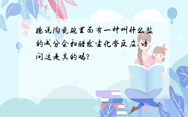 听说陶瓷碗里面有一种叫什么盐的成分会和醋发生化学反应,请问这是真的吗?