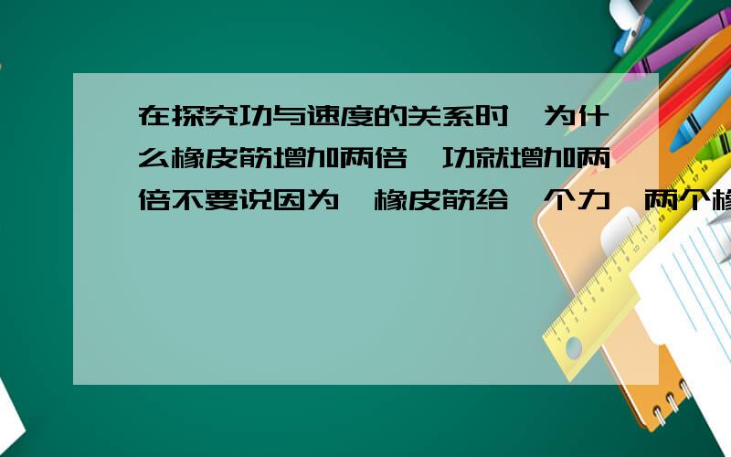 在探究功与速度的关系时,为什么橡皮筋增加两倍,功就增加两倍不要说因为一橡皮筋给一个力,两个橡皮筋就两个力,这样不能理解