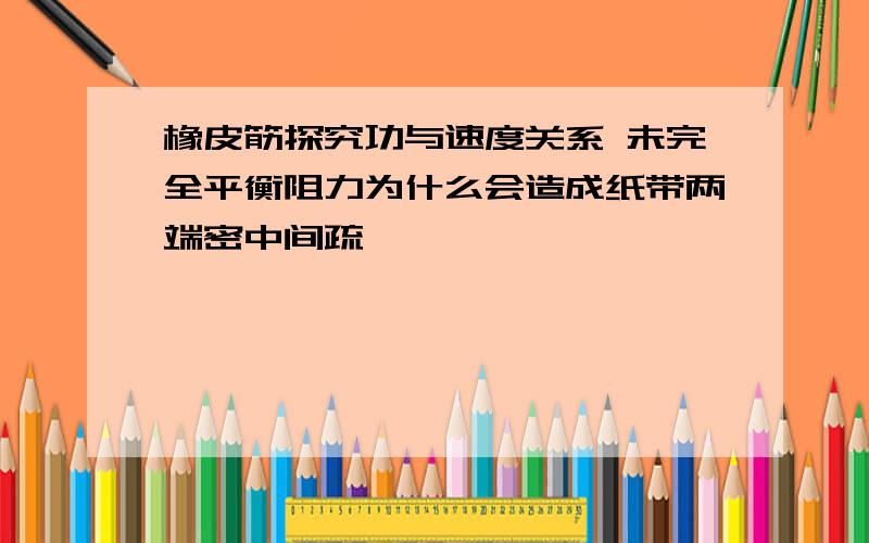 橡皮筋探究功与速度关系 未完全平衡阻力为什么会造成纸带两端密中间疏