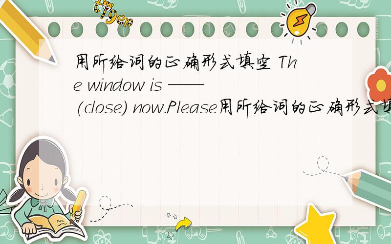 用所给词的正确形式填空 The window is ——(close) now.Please用所给词的正确形式填空 The window is ——(close) now.Please give ——(I) an apple.