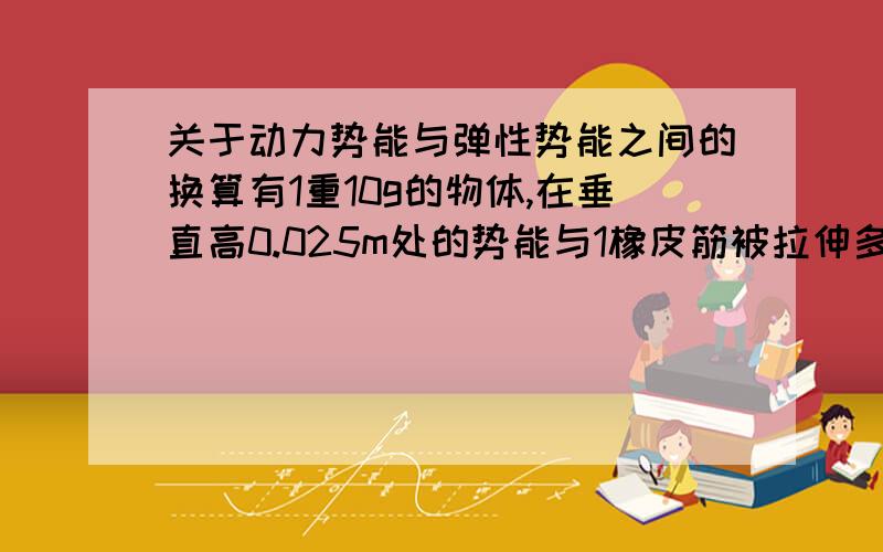 关于动力势能与弹性势能之间的换算有1重10g的物体,在垂直高0.025m处的势能与1橡皮筋被拉伸多长时的势能相等?橡皮筋的弹性系数为0.069牛/米.感激ing我是这样算的：10g应该是0.01kg，g=9.8m/s2，h=