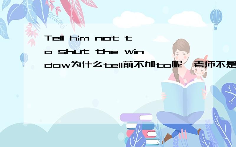 Tell him not to shut the window为什么tell前不加to呢,老师不是说动词做主语要改成不定词或动名词吗?不是说主词要具有名词特性吗?