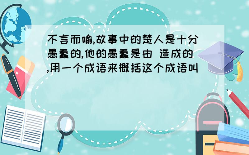 不言而喻,故事中的楚人是十分愚蠢的,他的愚蠢是由 造成的,用一个成语来概括这个成语叫