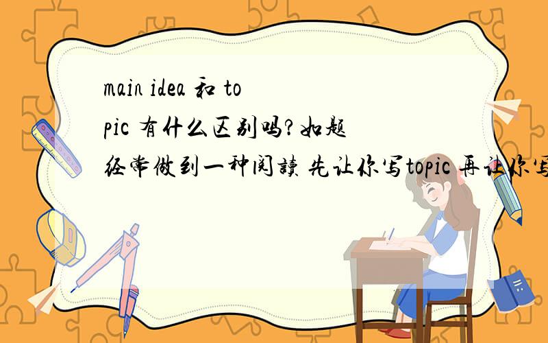 main idea 和 topic 有什么区别吗?如题 经常做到一种阅读 先让你写topic 再让你写main idea个人比较迷茫 这俩词儿不是意思差不多吗?求赐教其中的区别 细节?（好像TOPIC是比main idea 更加概括些对吧?