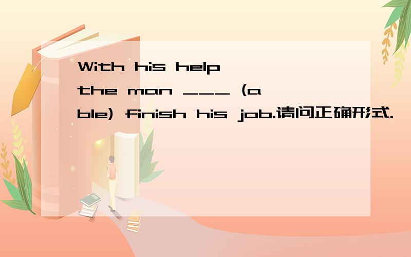 With his help,the man ___ (able) finish his job.请问正确形式.