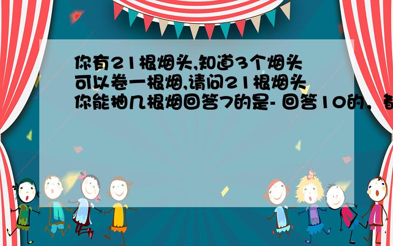 你有21根烟头,知道3个烟头可以卷一根烟,请问21根烟头你能抽几根烟回答7的是- 回答10的，都错了，给你们个提示答案11根，能回答对，然后说出理由的就给分