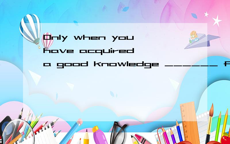 Only when you have acquired a good knowledge ______ fulfill the task.