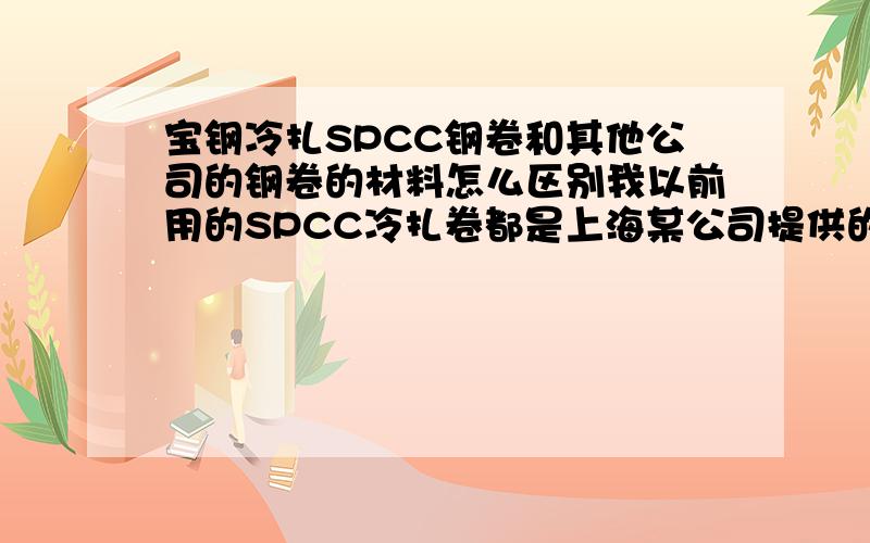 宝钢冷扎SPCC钢卷和其他公司的钢卷的材料怎么区别我以前用的SPCC冷扎卷都是上海某公司提供的,他们说都是宝钢的可是每次的料都不同,现在他们厚薄不匀,现在才说出真话,说宝钢价格高,接受