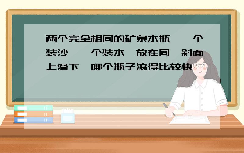 两个完全相同的矿泉水瓶,一个装沙,一个装水,放在同一斜面上滑下,哪个瓶子滚得比较快