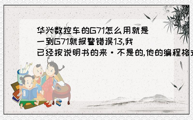 华兴数控车的G71怎么用就是一到G71就报警错误13,我已经按说明书的来·不是的,他的编程格式是G71I_K_N_X_Z_F我已经做了五年了上面的格式我会,