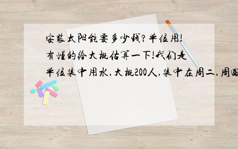 安装太阳能要多少钱?单位用!有懂的给大概估算一下!我们是单位集中用水,大概200人,集中在周二,周四,周六和周天白天使用,不用非选择大品牌的太阳能,只要保证质量就可以了!有专业人士帮我