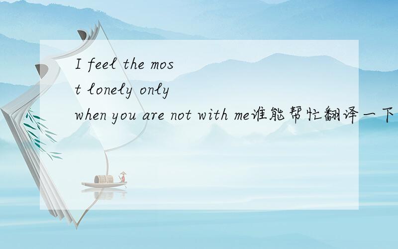 I feel the most lonely only when you are not with me谁能帮忙翻译一下