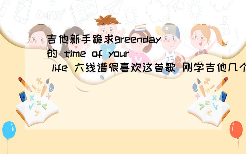 吉他新手跪求greenday的 time of your life 六线谱很喜欢这首歌 刚学吉他几个月 要六线谱 其他像GP3格式的不要（看不懂）如果有适合新手的简化版更好谢了