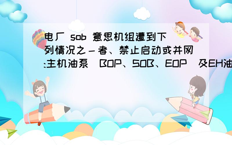 电厂 sob 意思机组遭到下列情况之－者、禁止启动或并网:主机油泵（BOP、SOB、EOP）及EH油泵任一故障或相应的自动装置故障。BOP SOB EOP