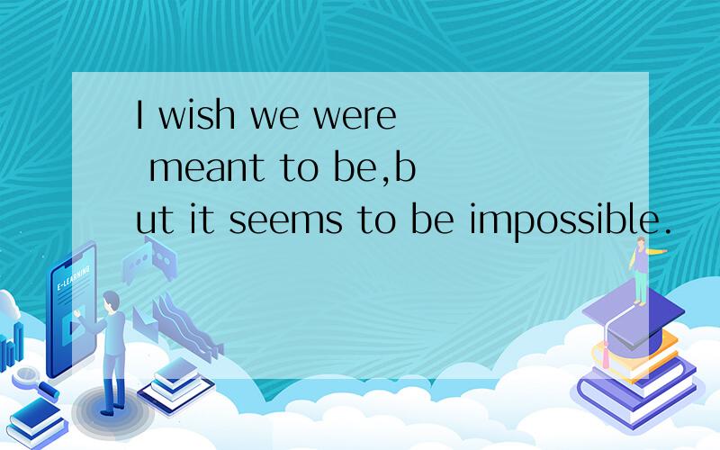 I wish we were meant to be,but it seems to be impossible.