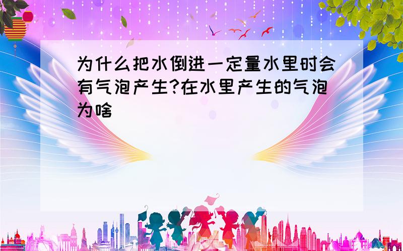 为什么把水倒进一定量水里时会有气泡产生?在水里产生的气泡为啥