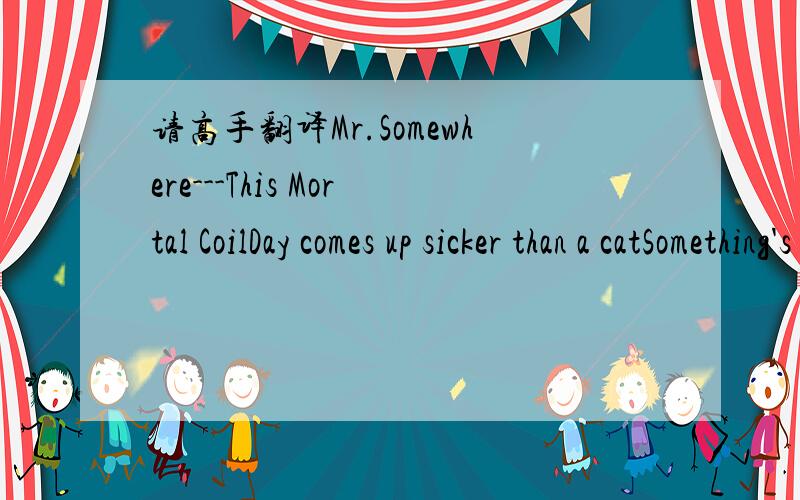 请高手翻译Mr.Somewhere---This Mortal CoilDay comes up sicker than a catSomething's wrong that is that Mr. Somewhere missing somewhere never did figure just how much A boat from the river takes you out'cross the other side of town, to get out, to