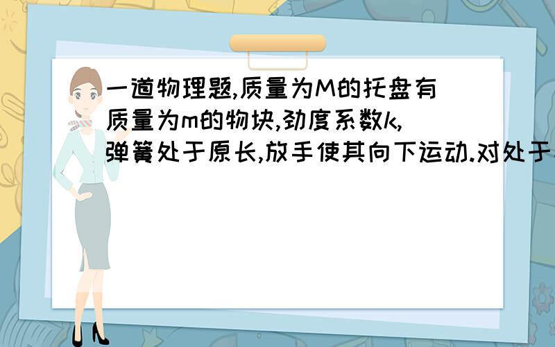 一道物理题,质量为M的托盘有质量为m的物块,劲度系数k,弹簧处于原长,放手使其向下运动.对处于平衡位置的托盘加向下的力F,带稳定后松手,问F的最大值使托盘与物体不分离