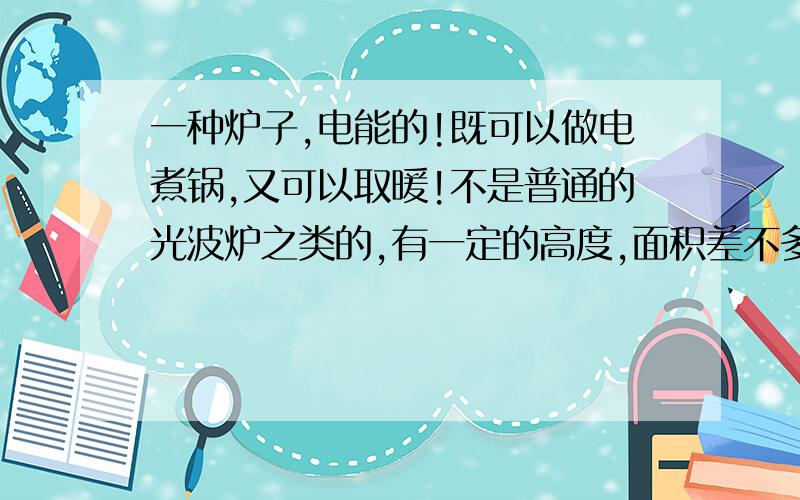 一种炉子,电能的!既可以做电煮锅,又可以取暖!不是普通的光波炉之类的,有一定的高度,面积差不多80*80cm 还可以用作打麻将时取暖!知道的朋友介绍一下!最好给个链接!了解功能 价钱...不是电