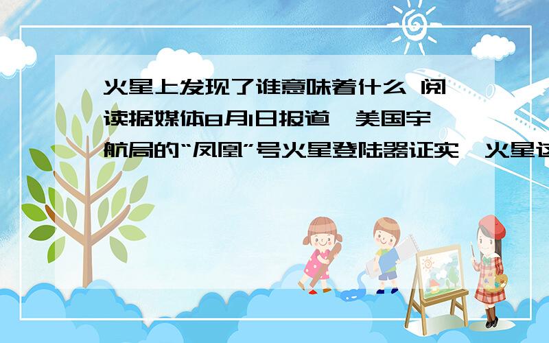 火星上发现了谁意味着什么 阅读据媒体8月1日报道,美国宇航局的“凤凰”号火星登陆器证实,火星这颗红色的行星上确实存在有“水冰”形式的水.据悉,这是人类首次通过科学仪器得到地球以