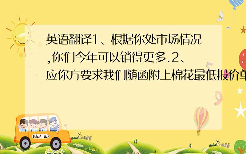 英语翻译1、根据你处市场情况,你们今年可以销得更多.2、应你方要求我们随函附上棉花最低报价单.