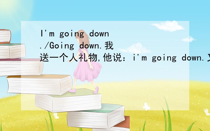 I'm going down./Going down.我送一个人礼物,他说：i'm going down.又或者他说的是：going down.