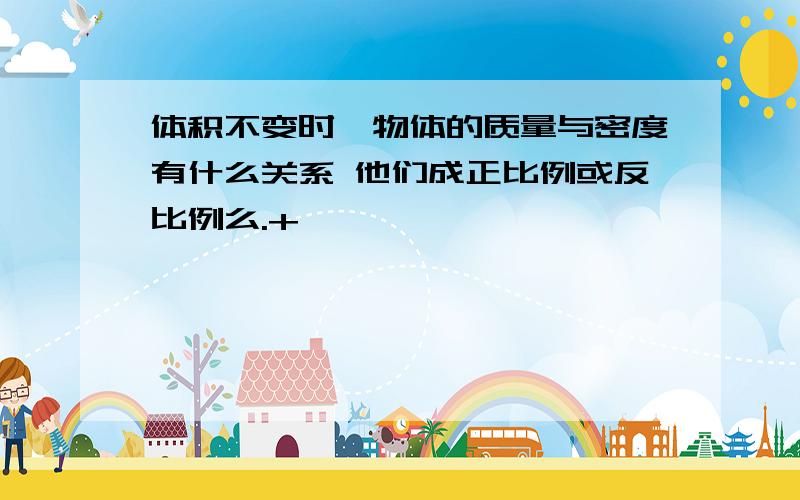 体积不变时,物体的质量与密度有什么关系 他们成正比例或反比例么.+