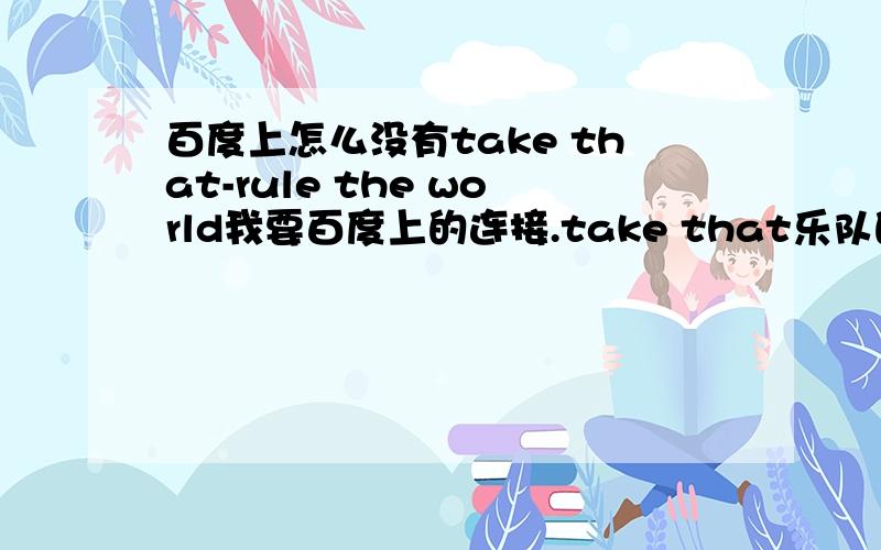 百度上怎么没有take that-rule the world我要百度上的连接.take that乐队的歌rule the world