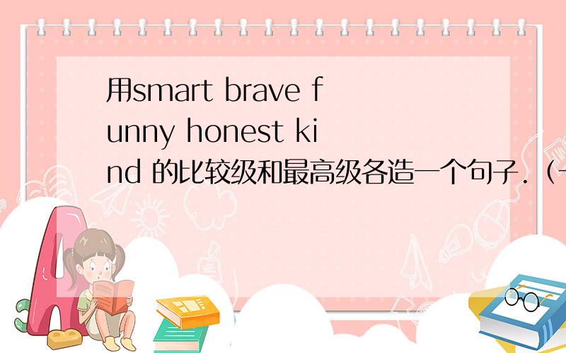 用smart brave funny honest kind 的比较级和最高级各造一个句子.（一共就是10个句子）（回答好的,支付宝转给你两块钱,