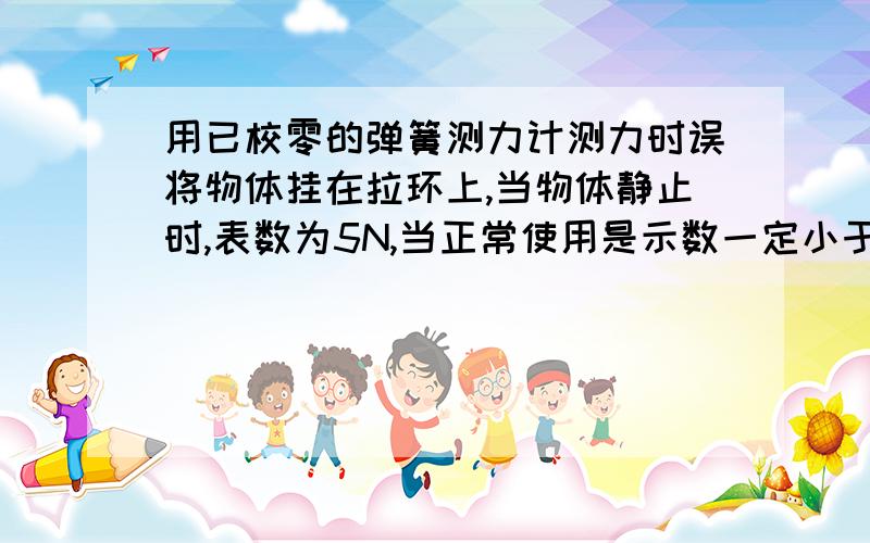 用已校零的弹簧测力计测力时误将物体挂在拉环上,当物体静止时,表数为5N,当正常使用是示数一定小于5N在用弹簧测力计测量一个物体的重力时,错将物体挂在拉环上,当物体静止时,弹簧测力计