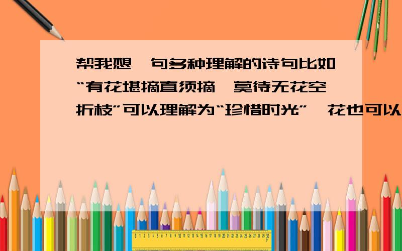 帮我想一句多种理解的诗句比如“有花堪摘直须摘,莫待无花空折枝”可以理解为“珍惜时光”,花也可以理解为朋友.或者喜欢的人,想做的事~