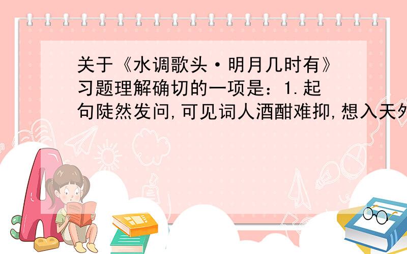 关于《水调歌头·明月几时有》习题理解确切的一项是：1.起句陡然发问,可见词人酒酣难抑,想入天外,月亮可望而不可及,怎能够贴近和关注人间?2.“又恐.”两句设想,暗示了中秋夜月的明丽,