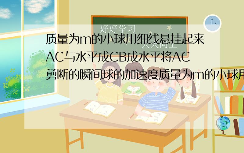 质量为m的小球用细线悬挂起来AC与水平成CB成水平将AC剪断的瞬间球的加速度质量为m的小球用细线悬挂起来,AC与水平成@角,CB成水平.求:1.将AC剪断的瞬间球的加速度2.将CB剪断的瞬间球的加速度