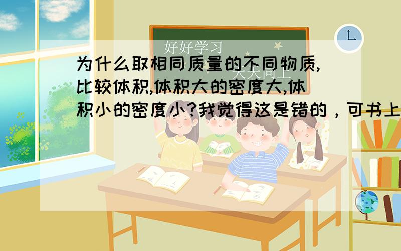 为什么取相同质量的不同物质,比较体积,体积大的密度大,体积小的密度小?我觉得这是错的，可书上就是这样写的