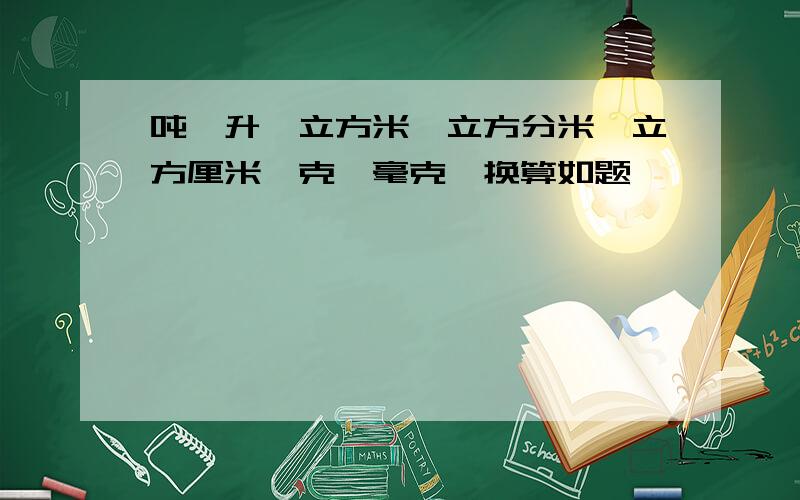 吨,升、立方米、立方分米、立方厘米、克、毫克,换算如题