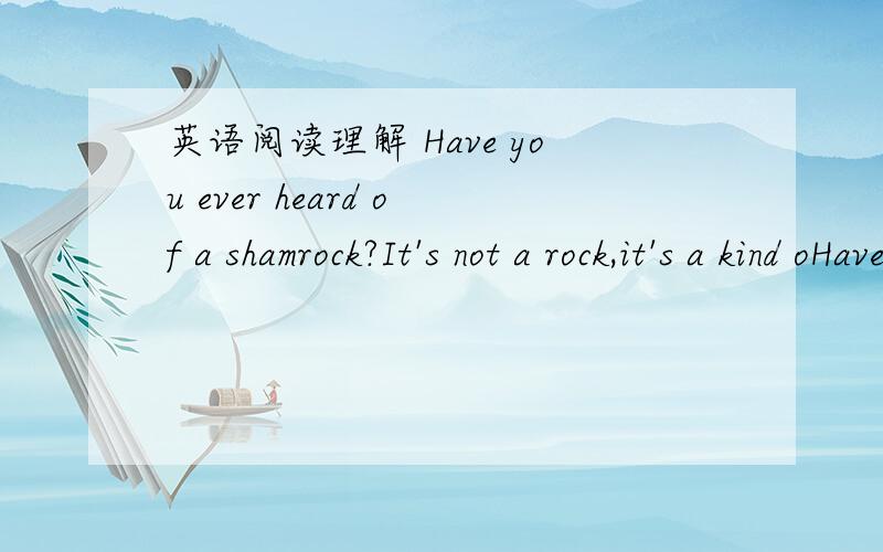 英语阅读理解 Have you ever heard of a shamrock?It's not a rock,it's a kind oHave you ever heard of a shamrock (三叶草 It’s not a rock ,it’s a kind of green plant .It’s a symbol of Ireland .Finding one with four leaves brings you good l