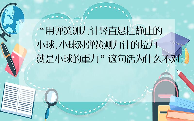 “用弹簧测力计竖直悬挂静止的小球,小球对弹簧测力计的拉力就是小球的重力”这句话为什么不对