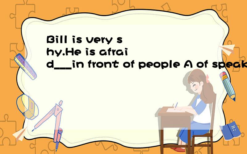 Bill is very shy.He is afraid___in front of people A of speaking B speak C to speaking D of speak