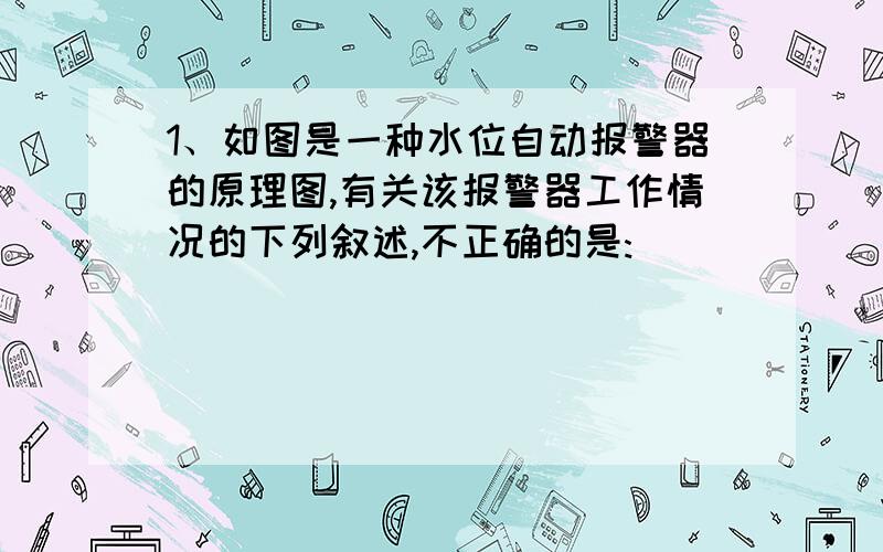 1、如图是一种水位自动报警器的原理图,有关该报警器工作情况的下列叙述,不正确的是: