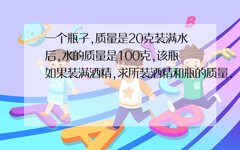 一个瓶子,质量是20克装满水后,水的质量是100克,该瓶如果装满酒精,求所装酒精和瓶的质量.