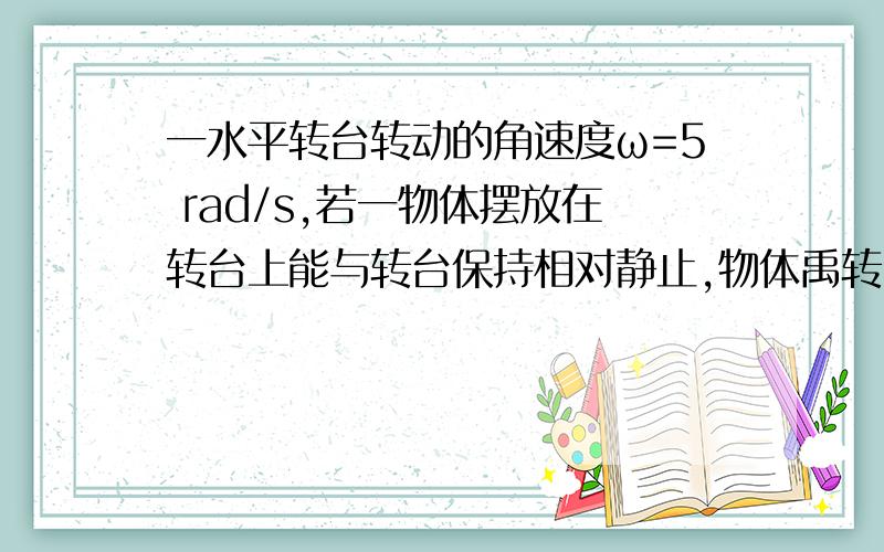 一水平转台转动的角速度ω=5 rad/s,若一物体摆放在转台上能与转台保持相对静止,物体禹转台间的动摩擦因素μ=0.5,则物体离轴心的距离rm为多少?（设物体与转台间的最大摩擦力等于滑动摩擦力