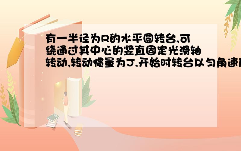 有一半径为R的水平圆转台,可绕通过其中心的竖直固定光滑轴转动,转动惯量为J,开始时转台以匀角速度w此时有一质量为m的人站在转台边缘．随后人沿半径向转台中心跑去,当人到达转台中心