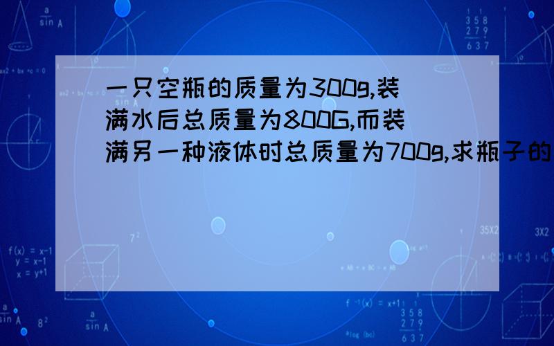 一只空瓶的质量为300g,装满水后总质量为800G,而装满另一种液体时总质量为700g,求瓶子的容积和另一液体的密度