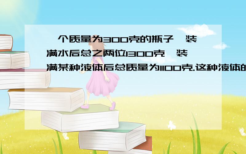 一个质量为300克的瓶子,装满水后总之两位1300克,装满某种液体后总质量为1100克.这种液体的密度是多大?快.