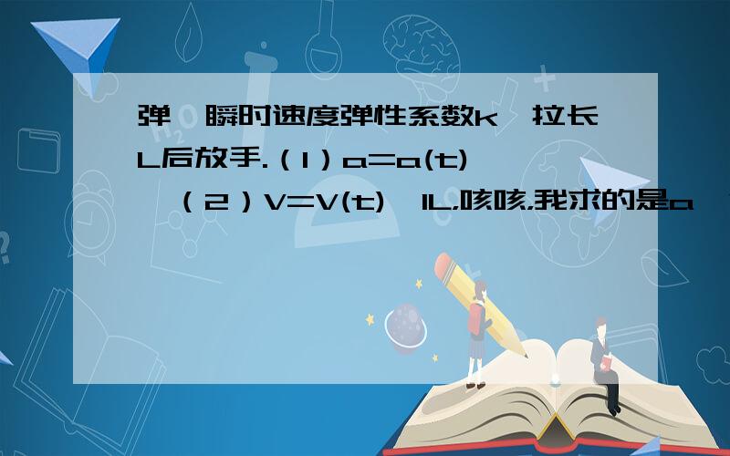 弹簧瞬时速度弹性系数k,拉长L后放手.（1）a=a(t),（2）V=V(t),1L，咳咳，我求的是a、V用t来表达的式子