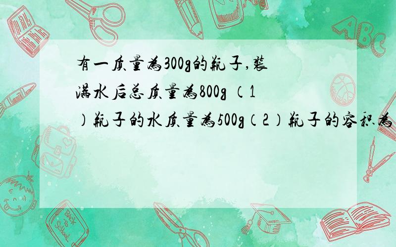 有一质量为300g的瓶子,装满水后总质量为800g （1）瓶子的水质量为500g（2）瓶子的容积为多少立方厘米?（3）如果将水倒出,装满煤油时的总质量是700g,瓶中的煤油的质量为 g（4）煤油的体积为