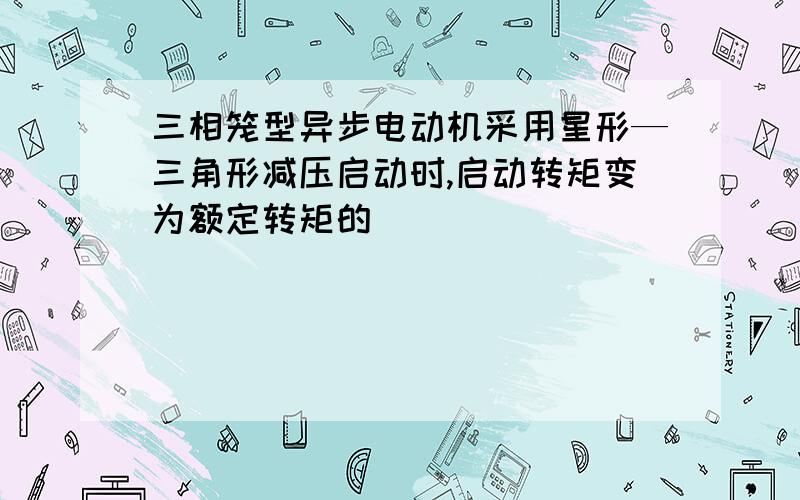 三相笼型异步电动机采用星形—三角形减压启动时,启动转矩变为额定转矩的（）