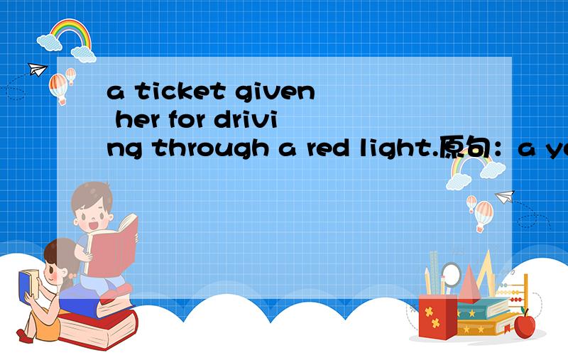 a ticket given her for driving through a red light.原句：a young lady was brought before the judge to answer a ticket given her for driving through a red light.