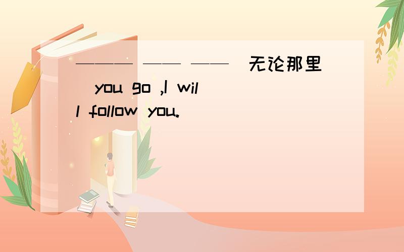 ——— —— ——（无论那里）you go ,I will follow you.