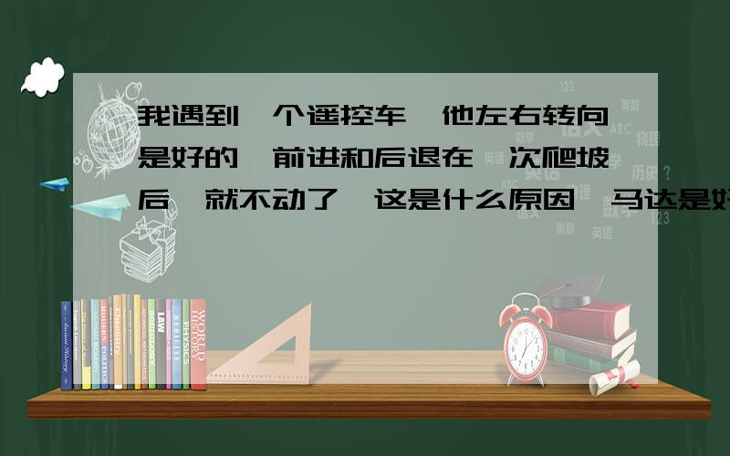 我遇到一个遥控车,他左右转向是好的,前进和后退在一次爬坡后,就不动了,这是什么原因,马达是好的